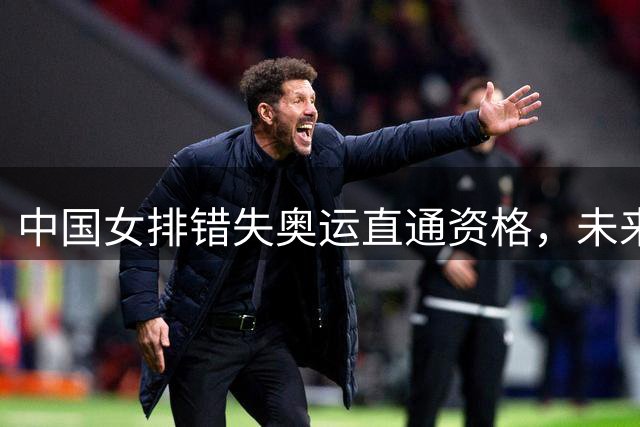 中国女排错失奥运直通资格，未来挑战加剧