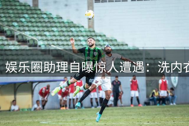 娱乐圈助理自曝惊人遭遇：洗内衣接口水成常态