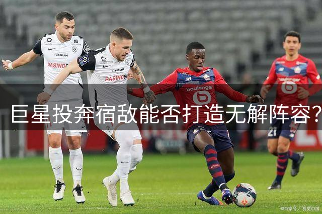 巨星投奔宿敌能否打造无解阵容？历史经典案例盘点