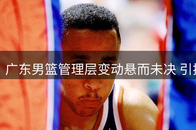 广东男篮管理层变动悬而未决 引援进度受阻引担忧