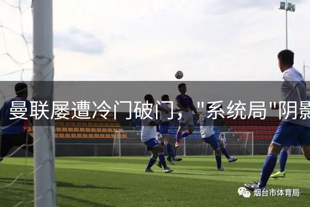 曼联屡遭冷门破门，"系统局"阴影笼罩？