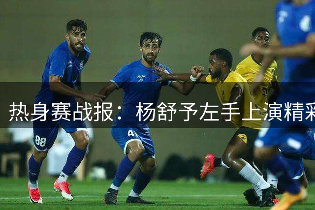 热身赛战报：杨舒予左手上演精彩挑篮 贡献12分3助攻