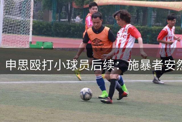 申思殴打小球员后续：施暴者安然无恙维权者被孤立，岂有此理