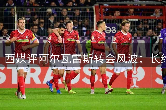 西媒评阿尔瓦雷斯转会风波：长约签定需谨慎 职业规划当三思
