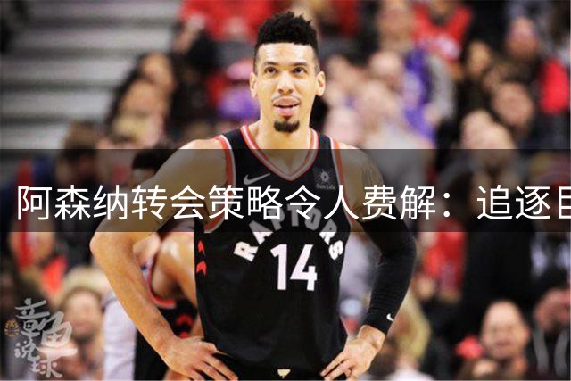 阿森纳转会策略令人费解：追逐巨星VS出售青训