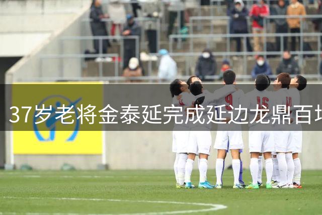 37岁老将金泰延完成延边龙鼎百场出战里程碑